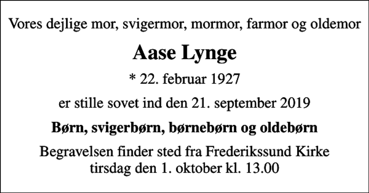 <p>Vores dejlige mor, svigermor, mormor, farmor og oldemor<br />Aase Lynge<br />* 22. februar 1927<br />er stille sovet ind den 21. september 2019<br />Børn, svigerbørn, børnebørn og oldebørn<br />Begravelsen finder sted fra Frederikssund Kirke tirsdag den 1. oktober kl. 13.00</p>