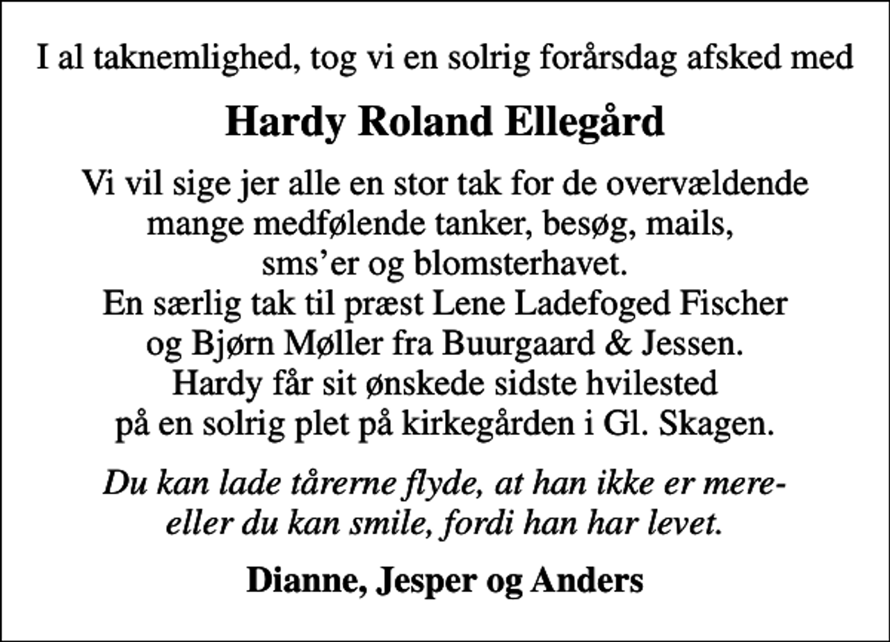 <p>Hardy Roland Ellegård<br />Vi vil sige jer alle en stor tak for de overvældende mange medfølende tanker, besøg, mails, smser og blomsterhavet. En særlig tak til præst Lene Ladefoged Fischer og Bjørn Møller fra Buurgaard &amp; Jessen. Hardy får sit ønskede sidste hvilested på en solrig plet på kirkegården i Gl. Skagen.<br />Du kan lade tårerne flyde, at han ikke er mere- eller du kan smile, fordi han har levet.<br />Dianne, Jesper og Anders</p>
