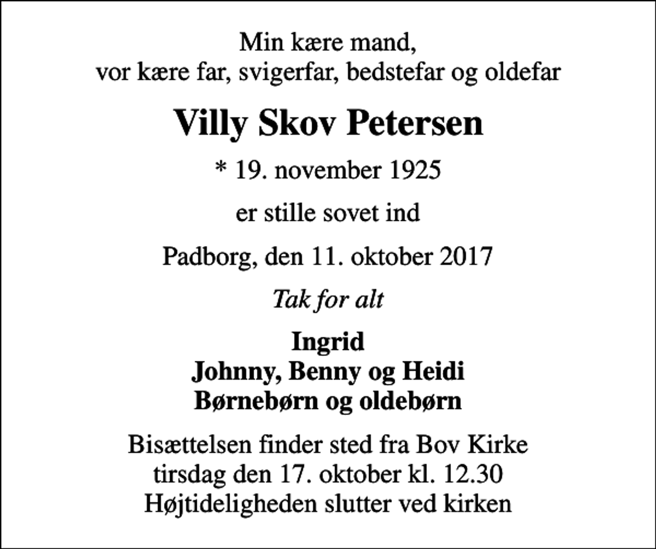 <p>Min kære mand, vor kære far, svigerfar, bedstefar og oldefar<br />Villy Skov Petersen<br />* 19. november 1925<br />er stille sovet ind<br />Padborg, den 11. oktober 2017<br />Tak for alt<br />Ingrid Johnny, Benny og Heidi Børnebørn og oldebørn<br />Bisættelsen finder sted fra Bov Kirke tirsdag den 17. oktober kl. 12.30 Højtideligheden slutter ved kirken</p>