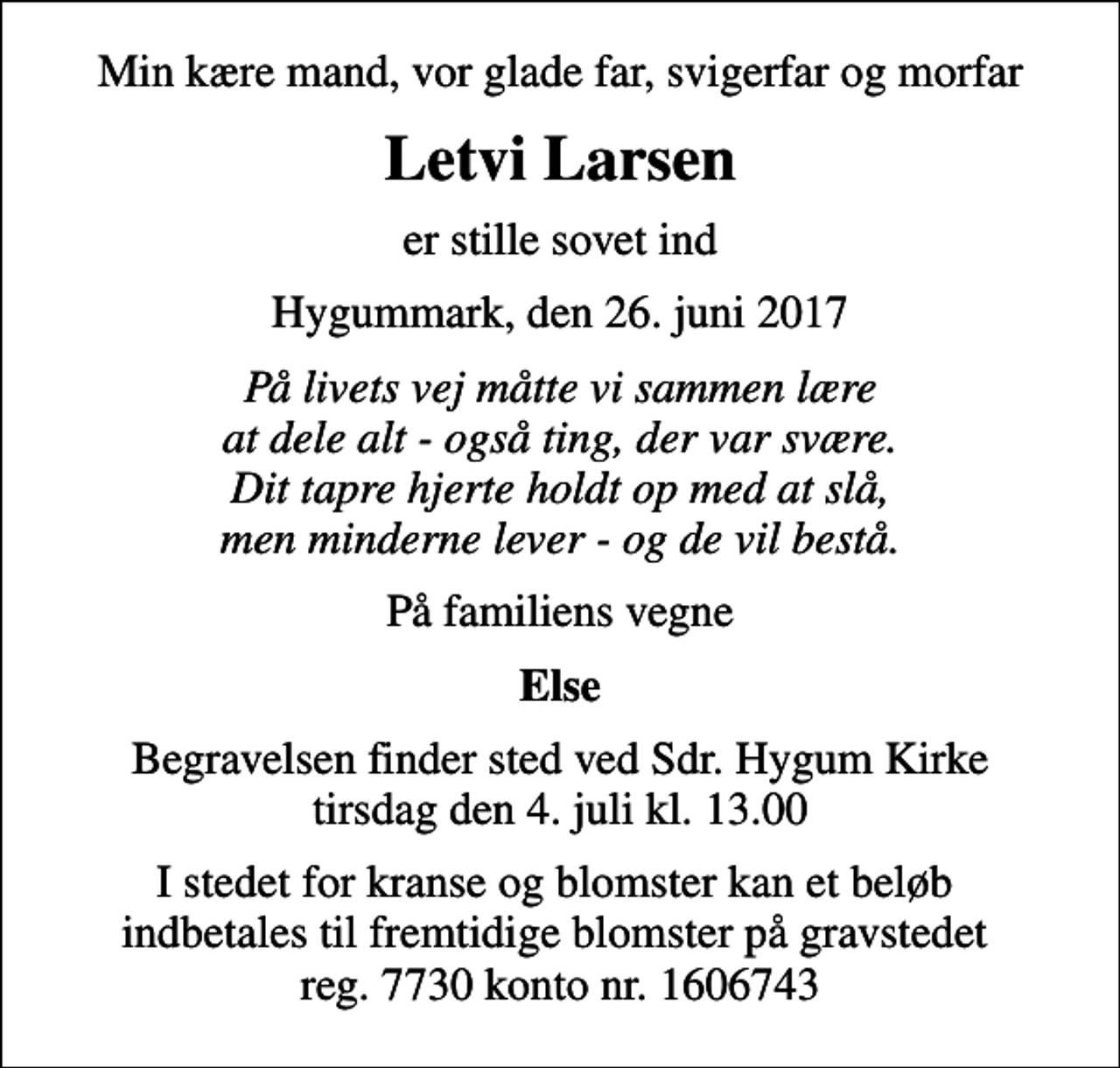 <p>Min kære mand, vor glade far, svigerfar og morfar<br />Letvi Larsen<br />er stille sovet ind<br />Hygummark, den 26. juni 2017<br />På livets vej måtte vi sammen lære at dele alt - også ting, der var svære. Dit tapre hjerte holdt op med at slå, men minderne lever - og de vil bestå.<br />På familiens vegne<br />Else<br />Begravelsen finder sted ved Sdr. Hygum Kirke tirsdag den 4. juli kl. 13.00<br />I stedet for kranse og blomster kan et beløb indbetales til fremtidige blomster på gravstedet reg. 7730 konto nr. 1606743</p>