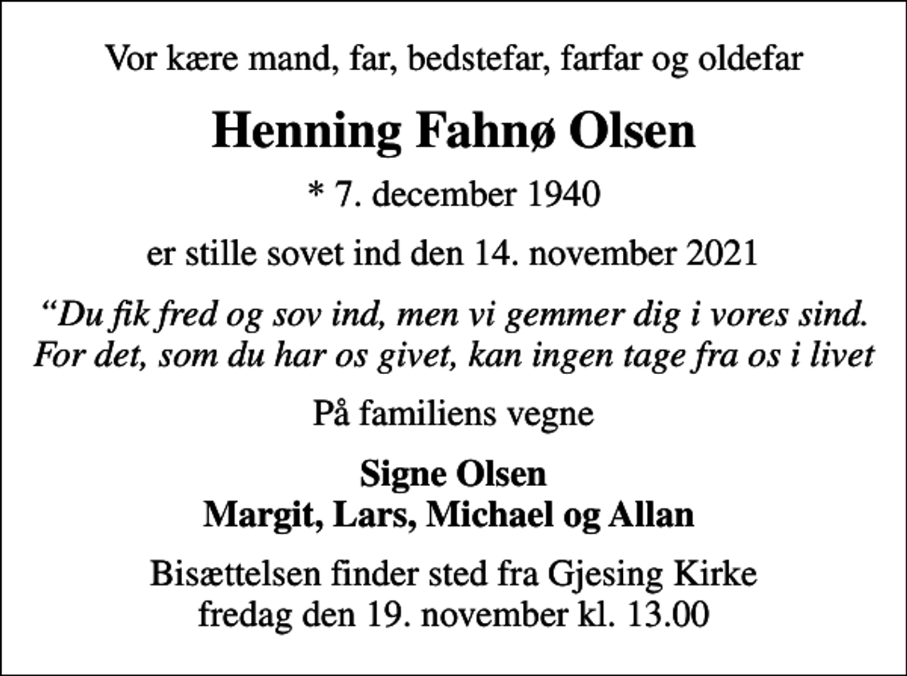 <p>Vor kære mand, far, bedstefar, farfar og oldefar<br />Henning Fahnø Olsen<br />* 7. december 1940<br />er stille sovet ind den 14. november 2021<br />Du fik fred og sov ind, men vi gemmer dig i vores sind. For det, som du har os givet, kan ingen tage fra os i livet<br />På familiens vegne<br />Signe Olsen Margit, Lars, Michael og Allan<br />Bisættelsen finder sted fra Gjesing Kirke fredag den 19. november kl. 13.00</p>