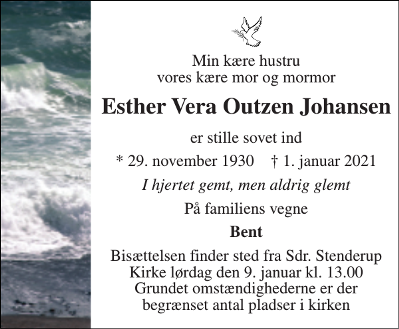 <p>Min kære hustru vores kære mor og mormor<br />Esther Vera Outzen Johansen<br />er stille sovet ind<br />*​ 29. november 1930​ †​ 1. januar 2021<br />I hjertet gemt, men aldrig glemt<br />På familiens vegne<br />Bent<br />Bisættelsen finder sted fra Sdr. Stenderup Kirke lørdag den 9. januar kl. 0.00 Grundet omstændighederne er der et begrænset antal pladser i kirken</p>