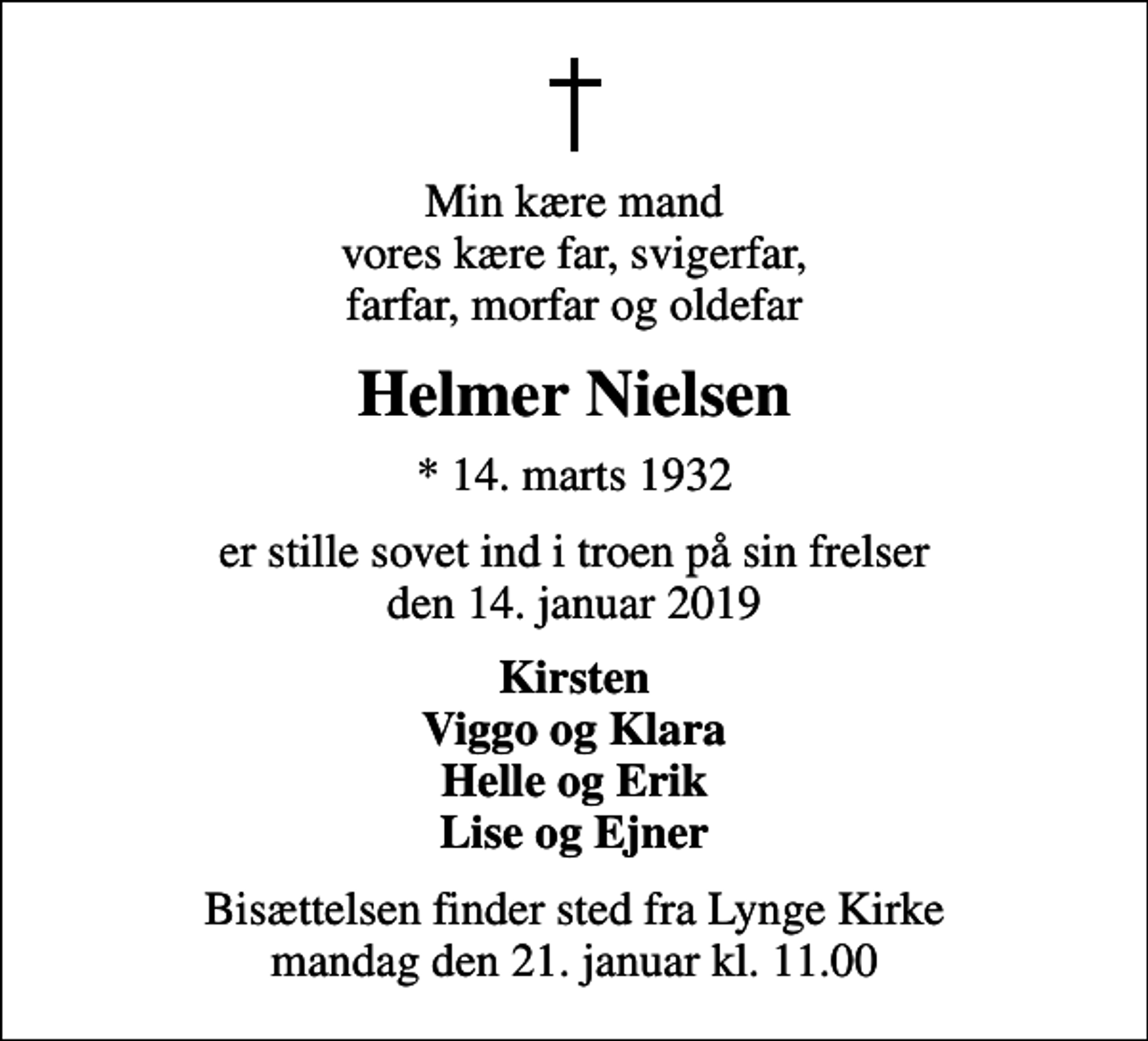 <p>Min kære mand vores kære far, svigerfar, farfar, morfar og oldefar<br />Helmer Nielsen<br />* 14. marts 1932<br />er stille sovet ind i troen på sin frelser den 14. januar 2019<br />Kirsten Viggo og Klara Helle og Erik Lise og Ejner<br />Bisættelsen finder sted fra Lynge Kirke mandag den 21. januar kl. 11.00</p>