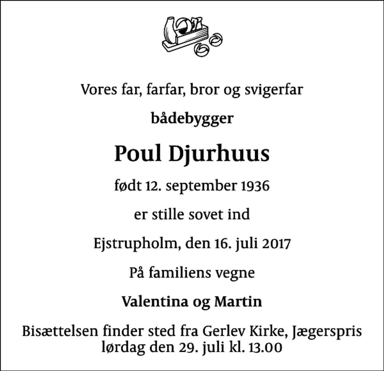 <p>Vores far, farfar, bror og svigerfar<br />bådebygger<br />Poul Djurhuus<br />født 12. september 1936<br />er stille sovet ind<br />Ejstrupholm, den 16. juli 2017<br />På familiens vegne<br />Valentina og Martin<br />Bisættelsen finder sted fra Gerlev Kirke, Jægerspris lørdag den 29. juli kl. 13.00</p>