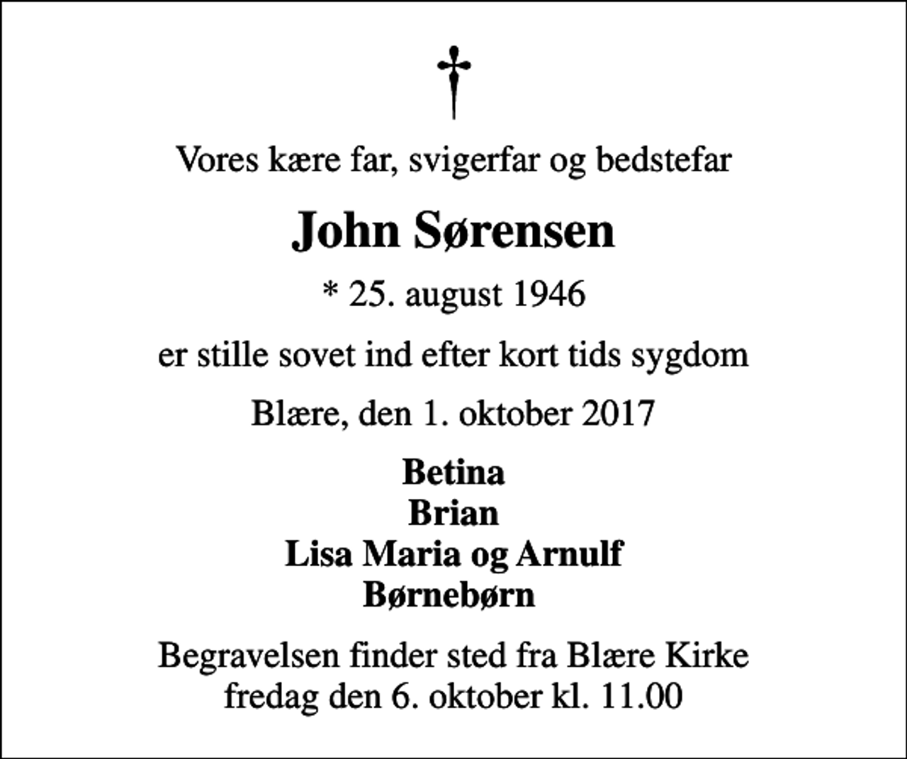 <p>Vores kære far, svigerfar og bedstefar<br />John Sørensen<br />* 25. august 1946<br />er stille sovet ind efter kort tids sygdom<br />Blære, den 1. oktober 2017<br />Betina Brian Lisa Maria og Arnulf Børnebørn<br />Begravelsen finder sted fra Blære Kirke fredag den 6. oktober kl. 11.00</p>