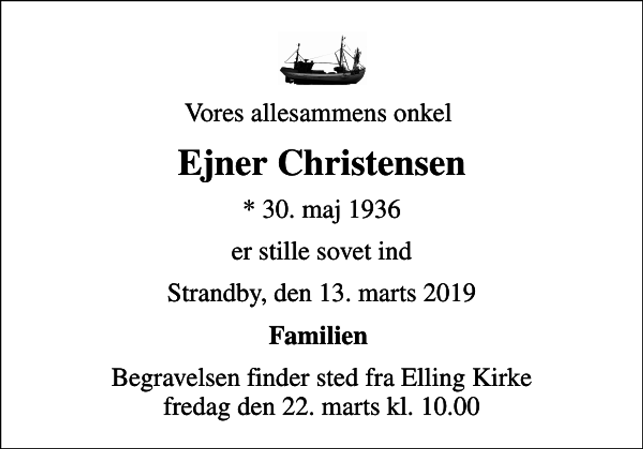 <p>Vores allesammens onkel<br />Ejner Christensen<br />* 30. maj 1936<br />er stille sovet ind<br />Strandby, den 13. marts 2019<br />Familien<br />Begravelsen finder sted fra Elling Kirke fredag den 22. marts kl. 10.00</p>