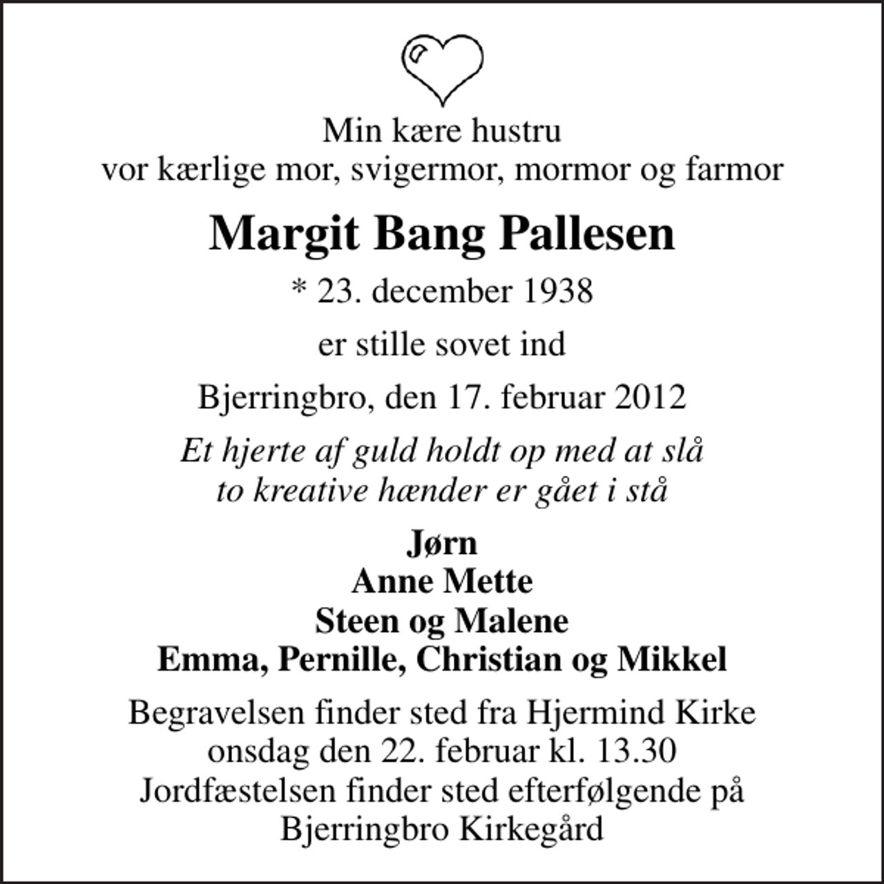 <p>Min kære hustru vor kærlige mor, svigermor, mormor og farmor<br />Margit Bang Pallesen<br />* 23. december 1938<br />er stille sovet ind<br />Bjerringbro, den 17. februar 2012<br />Et hjerte af guld holdt op med at slå to kreative hænder er gået i stå<br />Jørn Anne Mette Steen og Malene Emma, Pernille, Christian og Mikkel<br />Begravelsen finder sted fra Hjermind Kirke onsdag den 22. februar kl. 13.30 Jordfæstelsen finder sted efterfølgende på Bjerringbro Kirkegård</p>