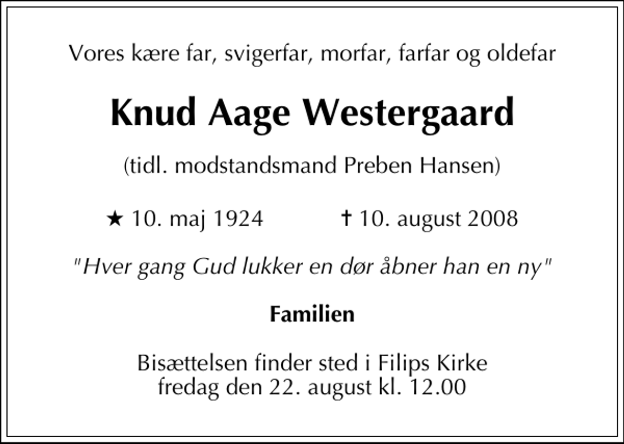 <p>Vores kære far, svigerfar, morfar, farfar og oldefar<br />Knud Aage Westergaard<br />(tidl. modstandsmand Preben Hansen)<br />* 10. maj 1924 ✝ 10. august 2008<br />"Hver gang Gud lukker en dør åbner han en ny"<br />Familien<br />Bisættelsen finder sted i Filips Kirke fredag den 22. august kl. 12.00</p>