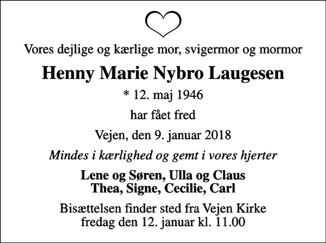 <p>Vores dejlige og kærlige mor, svigermor og mormor<br />Henny Marie Nybro Laugesen<br />* 12. maj 1946<br />har fået fred<br />Vejen, den 9. januar 2018<br />Mindes i kærlighed og gemt i vores hjerter<br />Lene og Søren, Ulla og Claus Thea, Signe, Cecilie, Carl<br />Bisættelsen finder sted fra Vejen Kirke fredag den 12. januar kl. 11.00</p>