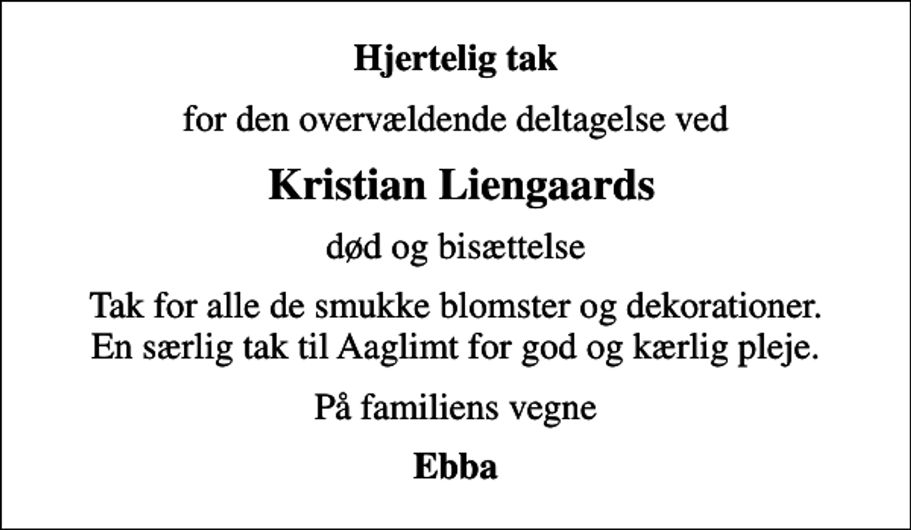 <p>Hjertelig tak<br />for den overvældende deltagelse ved<br />Kristian Liengaards<br />død og bisættelse<br />Tak for alle de smukke blomster og dekorationer. En særlig tak til Aaglimt for god og kærlig pleje.<br />På familiens vegne<br />Ebba</p>