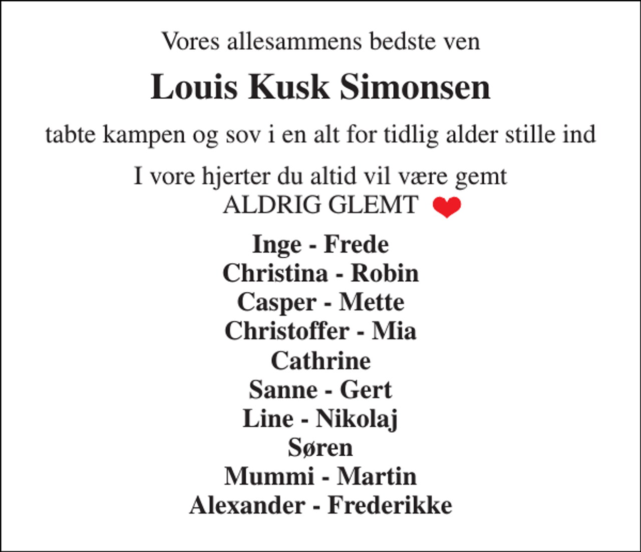 <p>Vores allesammens bedste ven<br />Louis Kusk Simonsen<br />tabte kampen og sov i en alt for tidlig alder stille ind<br />I vore hjerter du altid vil være gemt ALDRIG GLEMT<br />Inge - Frede Christina - Robin Casper - Mette Christoffer - Mia Cathrine Sanne - Gert Line - Nikolaj Søren Mummi - Martin Alexander - Frederikke</p>