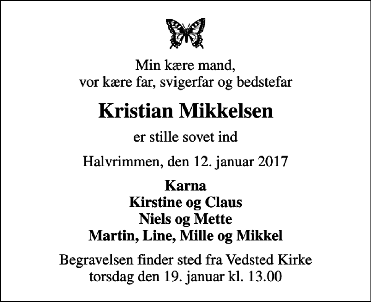 <p>Min kære mand, vor kære far, svigerfar og bedstefar<br />Kristian Mikkelsen<br />er stille sovet ind<br />Halvrimmen, den 12. januar 2017<br />Karna Kirstine og Claus Niels og Mette Martin, Line, Mille og Mikkel<br />Begravelsen finder sted fra Vedsted Kirke torsdag den 19. januar kl. 13.00</p>