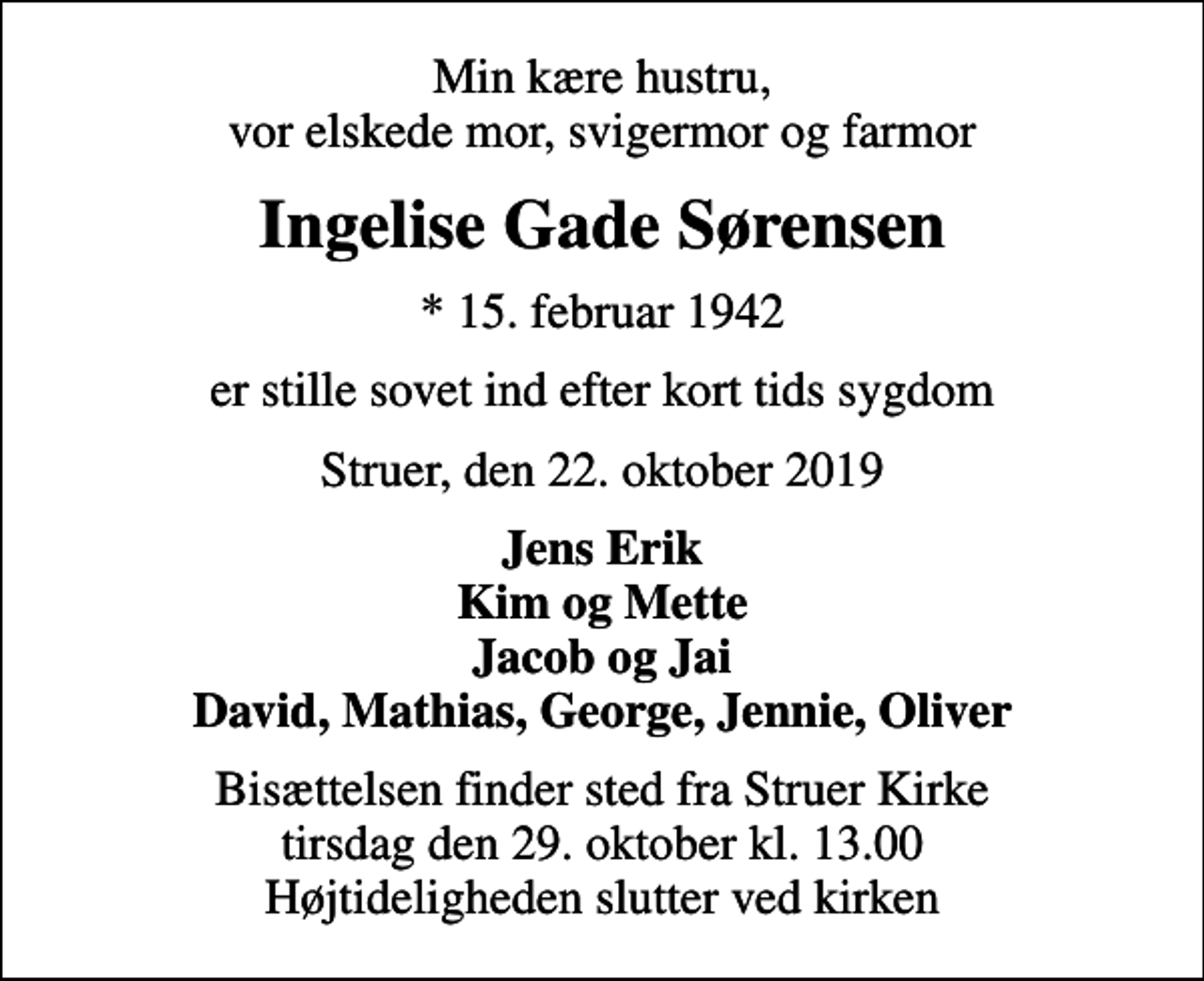 <p>Min kære hustru, vor elskede mor, svigermor og farmor<br />Ingelise Gade Sørensen<br />* 15. februar 1942<br />er stille sovet ind efter kort tids sygdom<br />Struer, den 22. oktober 2019<br />Jens Erik Kim og Mette Jacob og Jai David, Mathias, George, Jennie, Oliver<br />Bisættelsen finder sted fra Struer Kirke tirsdag den 29. oktober kl. 13.00 Højtideligheden slutter ved kirken</p>