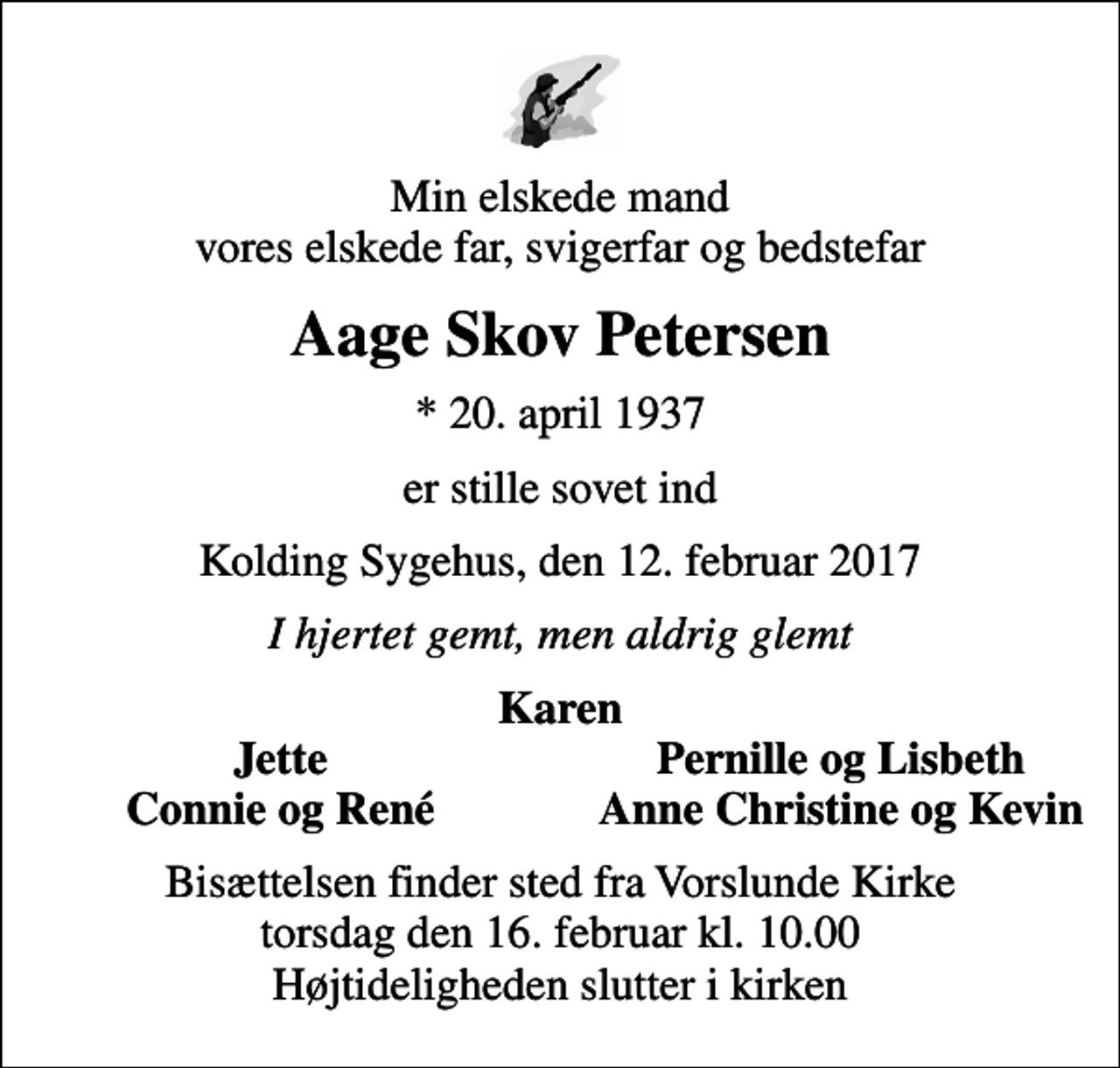 <p>Min elskede mand vores elskede far, svigerfar og bedstefar<br />Aage Skov Petersen<br />* 20. april 1937<br />er stille sovet ind<br />Kolding Sygehus, den 12. februar 2017<br />I hjertet gemt, men aldrig glemt<br />Karen<br />Jette<br />Pernille og Lisbeth<br />Connie og René<br />Anne Christine og Kevin<br />Bisættelsen finder sted fra Vorslunde Kirke torsdag den 16. februar kl. 10.00 Højtideligheden slutter i kirken</p>