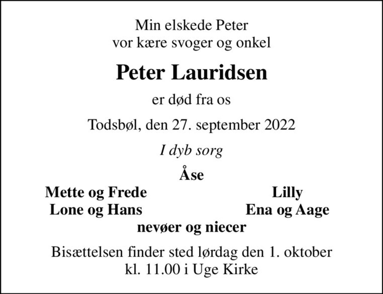 Min elskede Peter vor kære svoger og onkel
Peter Lauridsen
er død fra os
Todsbøl, den 27. september 2022
I dyb sorg
Åse
Mette og Frede
Lilly
Lone og Hans
Ena og Aage
Bisættelsen finder sted lørdag den 1. oktober kl. 11.00 i Uge Kirke