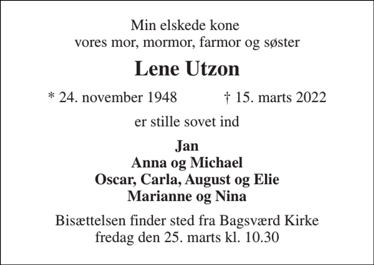 <p>Min elskede kone vores mor, mormor, farmor og søster<br />Lene Utzon<br />*​ 24. november 1948​ †​ 15. marts 2022<br />er stille sovet ind<br />Jan Anna og Michael Oscar, Carla, August og Elie Marianne og Nina<br />Bisættelsen​ finder sted fra Bagsværd Kirke​ fredag den 25. marts​ kl. 10.30</p>