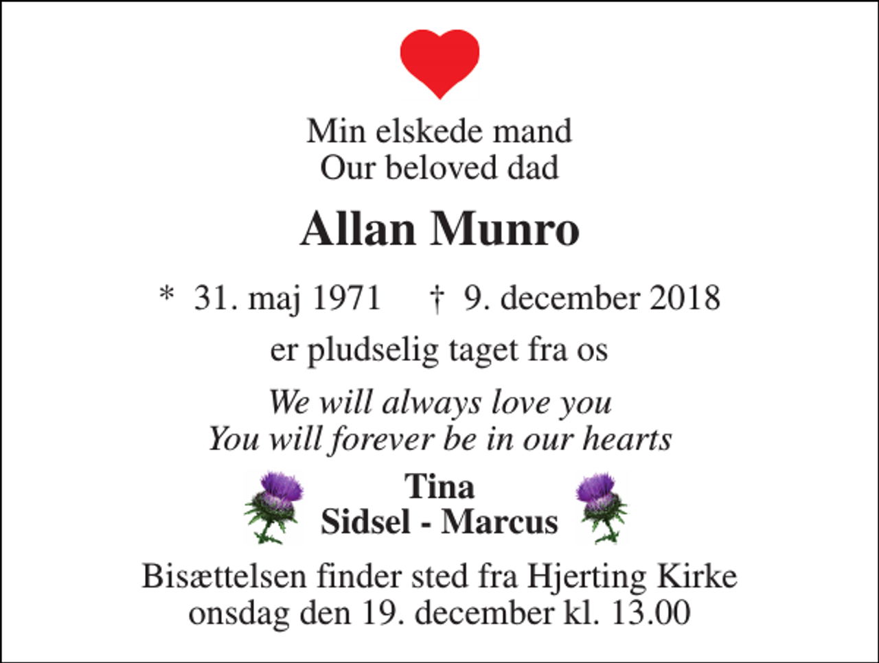 <p>Min elskede mand Our beloved dad<br />Allan Munro<br />*​ 31. maj 1971​ †​ 9. december 2018<br />er pludselig taget fra os<br />We will always love you You will forever be in our hearts<br />Tina Sidsel - Marcus<br />Bisættelsen finder sted fra Hjerting Kirke onsdag den 19. december kl. 13.00</p>