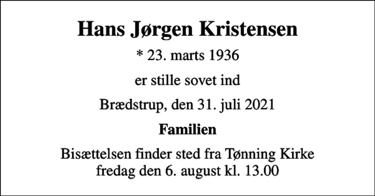 <p>Hans Jørgen Kristensen<br />* 23. marts 1936<br />er stille sovet ind<br />Brædstrup, den 31. juli 2021<br />Familien<br />Bisættelsen finder sted fra Tønning Kirke fredag den 6. august kl. 13.00</p>