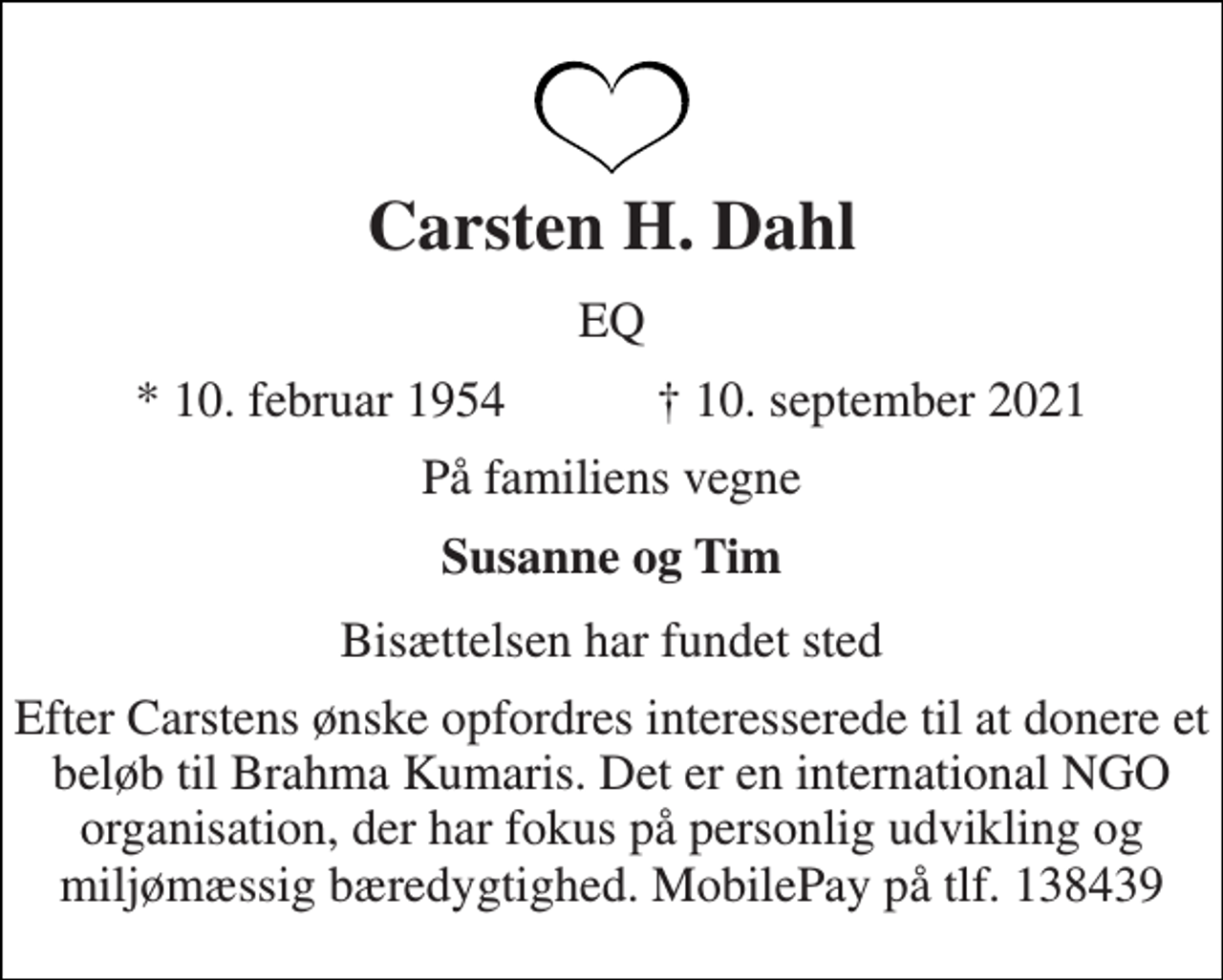 <p>Carsten H. Dahl<br />EQ<br />★ 10. februar 1954 ✝ 10. september 2021<br />På familiens vegne<br />Susanne og Tim<br />Bisættelsen har fundet sted<br />Efter Carstens ønske opfordres interesserede til at donere et beløb til Brahma Kumaris. Det er en international NGO organisation, der har fokus på personlig udvikling og miljømæssig bæredygtighed. MobilePay på tlf. 138439</p>