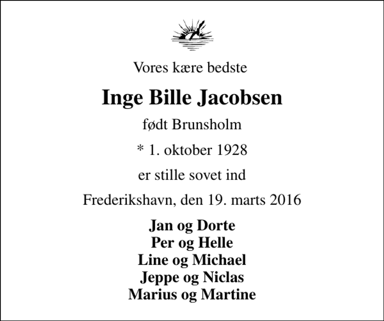<p>Vores kære bedste<br />Inge Bille Jacobsen<br />født Brunsholm<br />* 1. oktober 1928<br />er stille sovet ind<br />Frederikshavn, den 19. marts 2016<br />Jan og Dorte Per og Helle Line og Michael Jeppe og Niclas Marius og Martine</p>