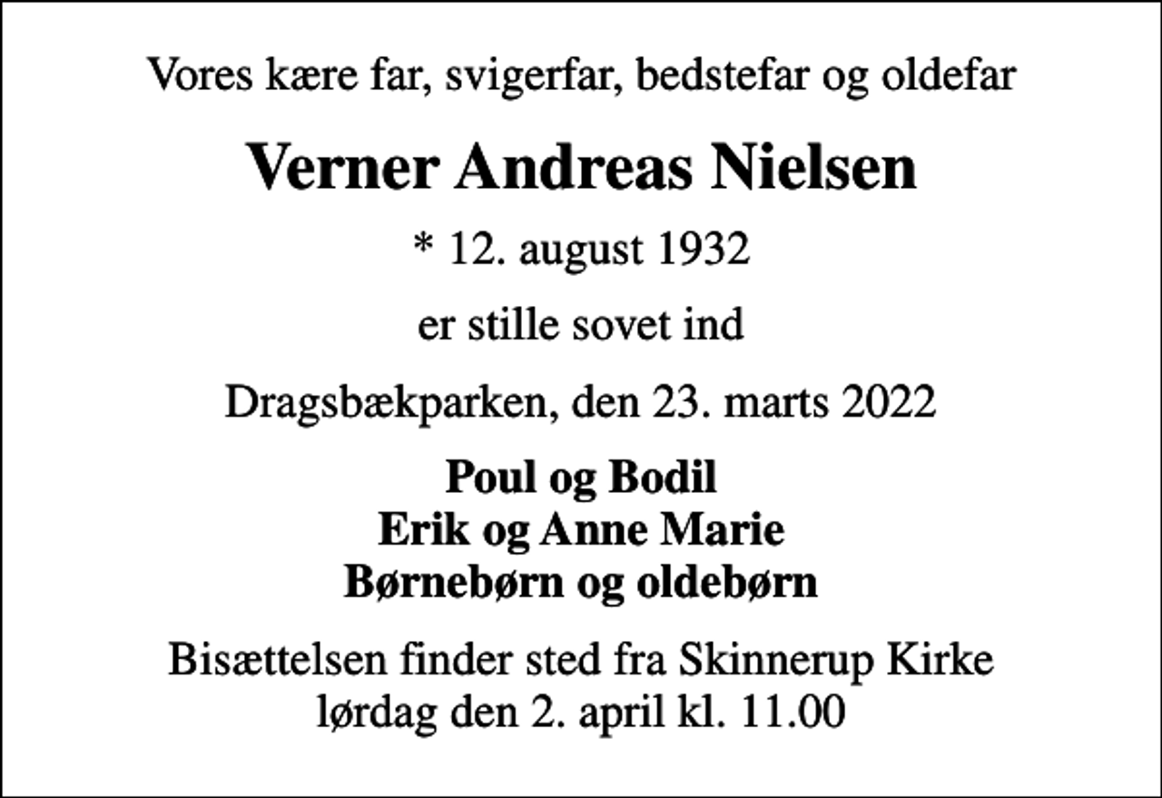 <p>Vores kære far, svigerfar, bedstefar og oldefar<br />Verner Andreas Nielsen<br />* 12. august 1932<br />er stille sovet ind<br />Dragsbækparken, den 23. marts 2022<br />Poul og Bodil Erik og Anne Marie Børnebørn og oldebørn<br />Bisættelsen finder sted fra Skinnerup Kirke lørdag den 2. april kl. 11.00</p>