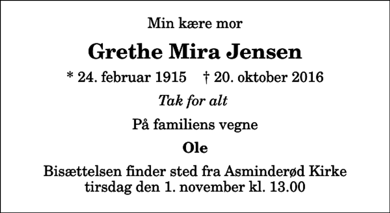 <p>Min kære mor<br />Grethe Mira Jensen<br />* 24. februar 1915 ✝ 20. oktober 2016<br />Tak for alt<br />På familiens vegne<br />Ole<br />Bisættelsen finder sted fra Asminderød Kirke tirsdag den 1. november kl. 13.00</p>