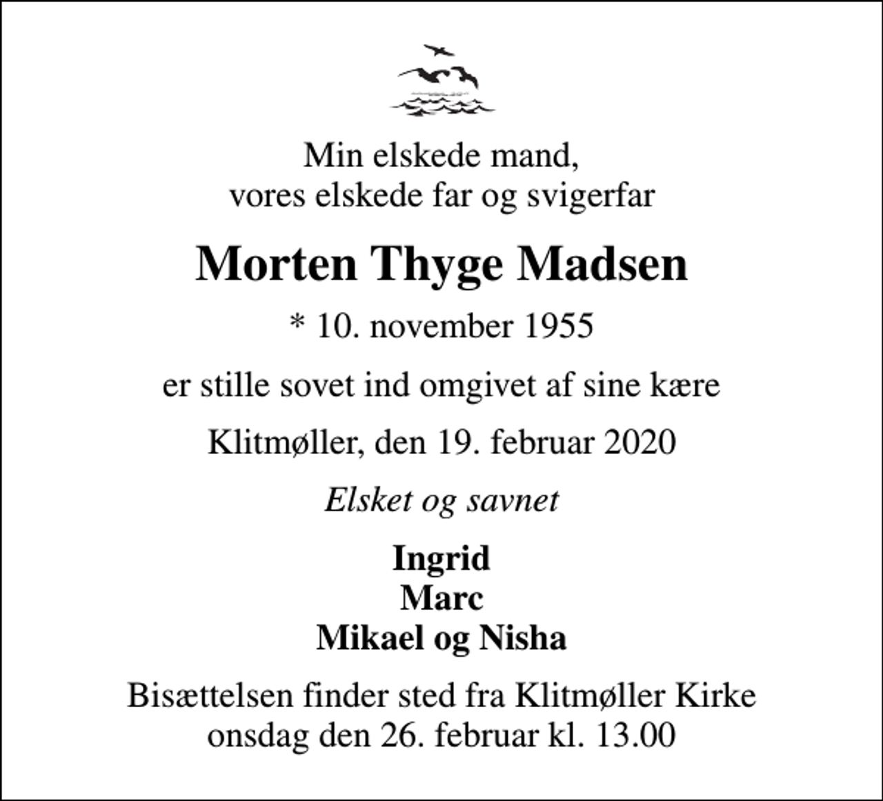 <p>Min elskede mand, vores elskede far og svigerfar<br />Morten Thyge Madsen<br />* 10. november 1955<br />er stille sovet ind omgivet af sine kære<br />Klitmøller, den 19. februar 2020<br />Elsket og savnet<br />Ingrid Marc Mikael og Nisha<br />Bisættelsen finder sted fra Klitmøller Kirke onsdag den 26. februar kl. 13.00</p>