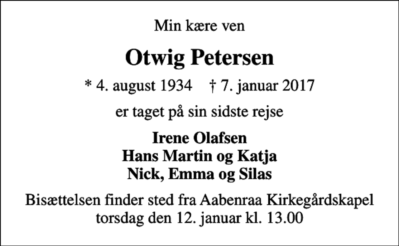 <p>Min kære ven<br />Otwig Petersen<br />* 4. august 1934 ✝ 7. januar 2017<br />er taget på sin sidste rejse<br />Irene Olafsen Hans Martin og Katja Nick, Emma og Silas<br />Bisættelsen finder sted fra Aabenraa Kirkegårdskapel torsdag den 12. januar kl. 13.00</p>