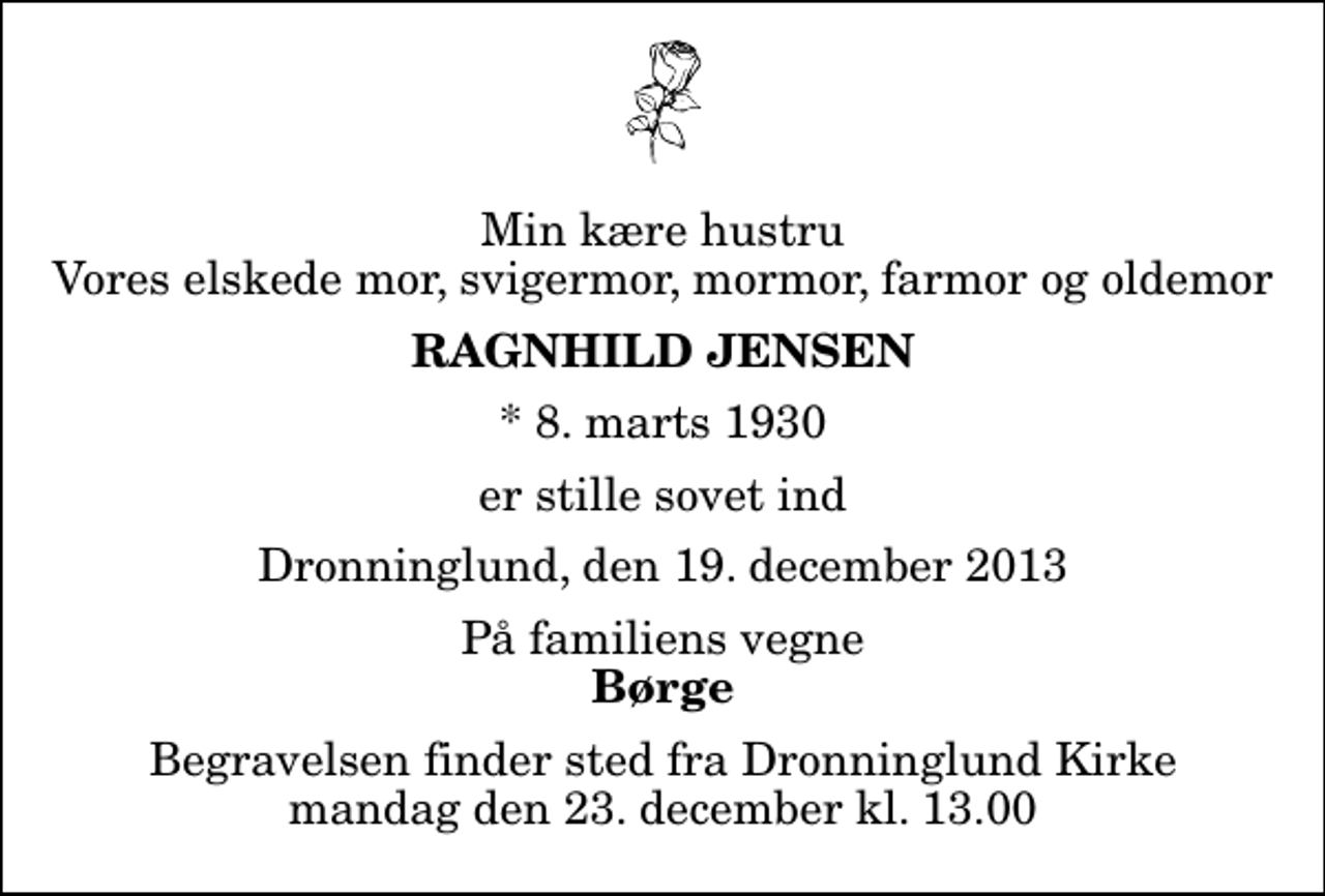 <p>Min kære hustru Vores elskede mor, svigermor, mormor, farmor og oldemor<br />Ragnhild Jensen<br />* 8. marts 1930<br />er stille sovet ind<br />Dronninglund, den 19. december 2013<br />På familiens vegne<br />Børge<br />Begravelsen finder sted fra Dronninglund Kirke mandag den 23. december kl. 13.00</p>
