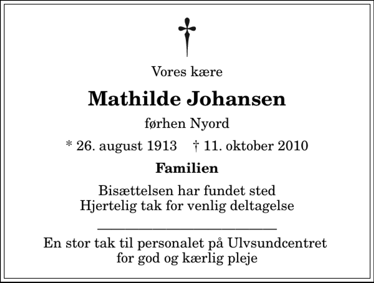 <p>Vores kære<br />Mathilde Johansen<br />førhen Nyord<br />* 26. august 1913 ✝ 11. oktober 2010<br />Familien<br />Bisættelsen har fundet sted Hjertelig tak for venlig deltagelse<br />En stor tak til personalet på Ulvsundcentret for god og kærlig pleje</p>