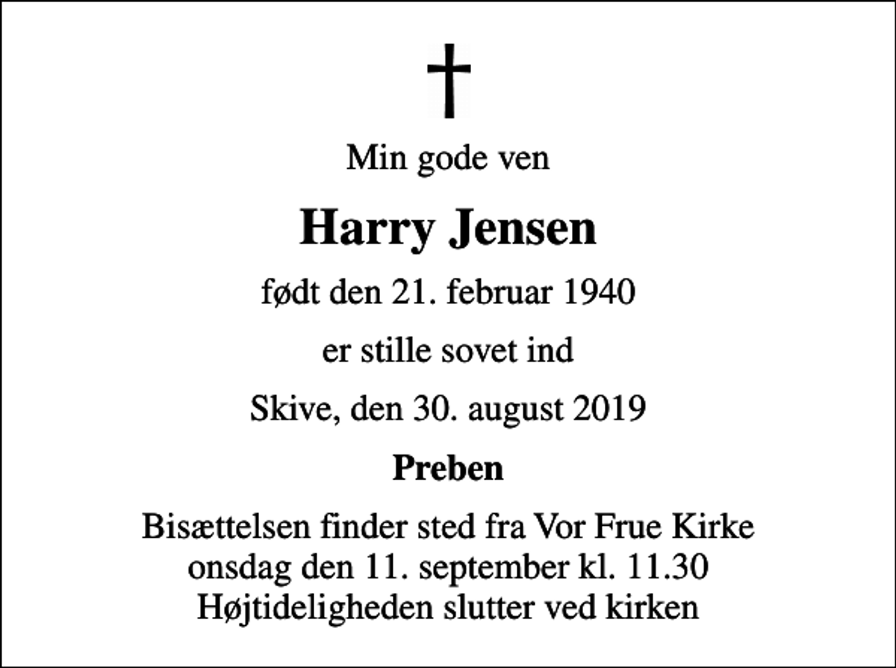 <p>Min gode ven<br />Harry Jensen<br />født den 21. februar 1940<br />er stille sovet ind<br />Skive, den 30. august 2019<br />Preben<br />Bisættelsen finder sted fra Vor Frue Kirke onsdag den 11. september kl. 11.30 Højtideligheden slutter ved kirken</p>