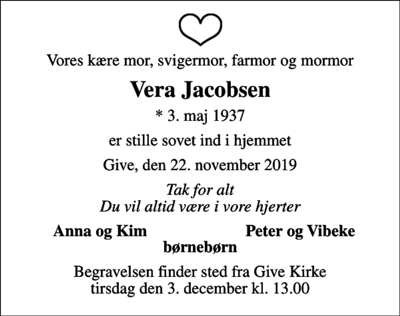 <p>Vores kære mor, svigermor, farmor og mormor<br />Vera Jacobsen<br />* 3. maj 1937<br />er stille sovet ind i hjemmet<br />Give, den 22. november 2019<br />Tak for alt Du vil altid være i vore hjerter<br />Anna og Kim<br />Peter og Vibeke<br />Begravelsen finder sted fra Give Kirke tirsdag den 3. december kl. 13.00</p>