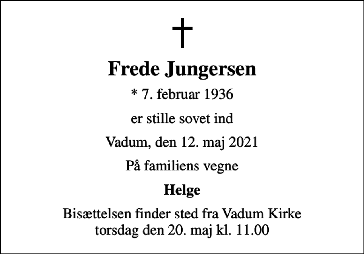 <p>Frede Jungersen<br />* 7. februar 1936<br />er stille sovet ind<br />Vadum, den 12. maj 2021<br />På familiens vegne<br />Helge<br />Bisættelsen finder sted fra Vadum Kirke torsdag den 20. maj kl. 11.00</p>