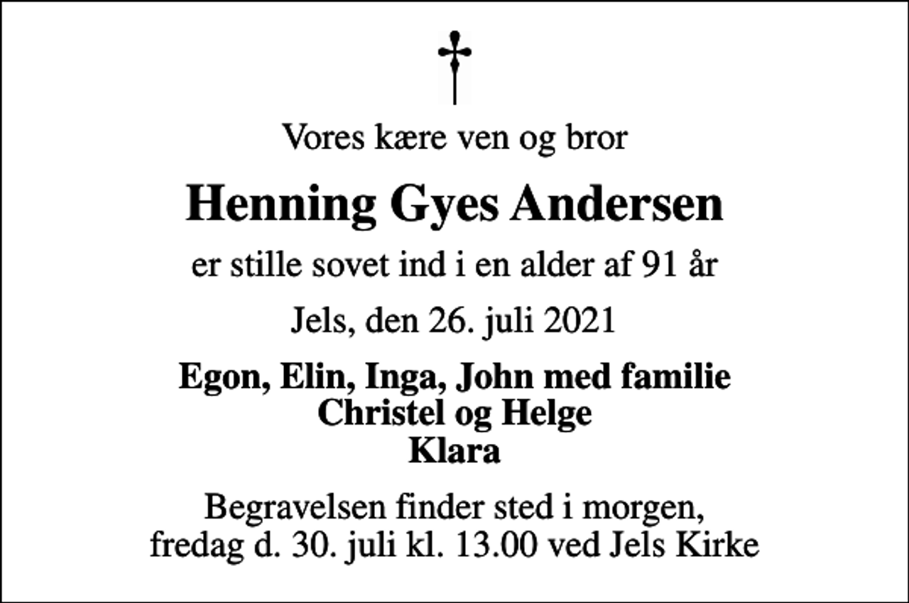 <p>Vores kære ven og bror<br />Henning Gyes Andersen<br />er stille sovet ind i en alder af 91 år<br />Jels, den 26. juli 2021<br />Egon, Elin, Inga, John med familie Christel og Helge Klara<br />Begravelsen finder sted i morgen, fredag d. 30. juli kl. 13.00 ved Jels Kirke</p>