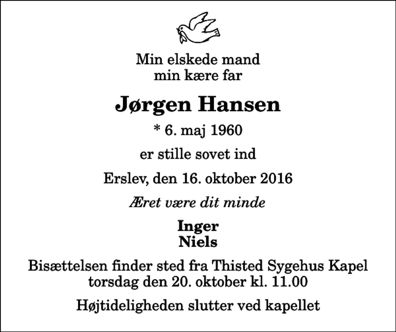 <p>Min elskede mand min kære far<br />Jørgen Hansen<br />* 6. maj 1960<br />er stille sovet ind<br />Erslev, den 16. oktober 2016<br />Æret være dit minde<br />Inger Niels<br />Bisættelsen finder sted fra Thisted Sygehus Kapel torsdag den 20. oktober kl. 11.00 Højtideligheden slutter ved kapellet</p>