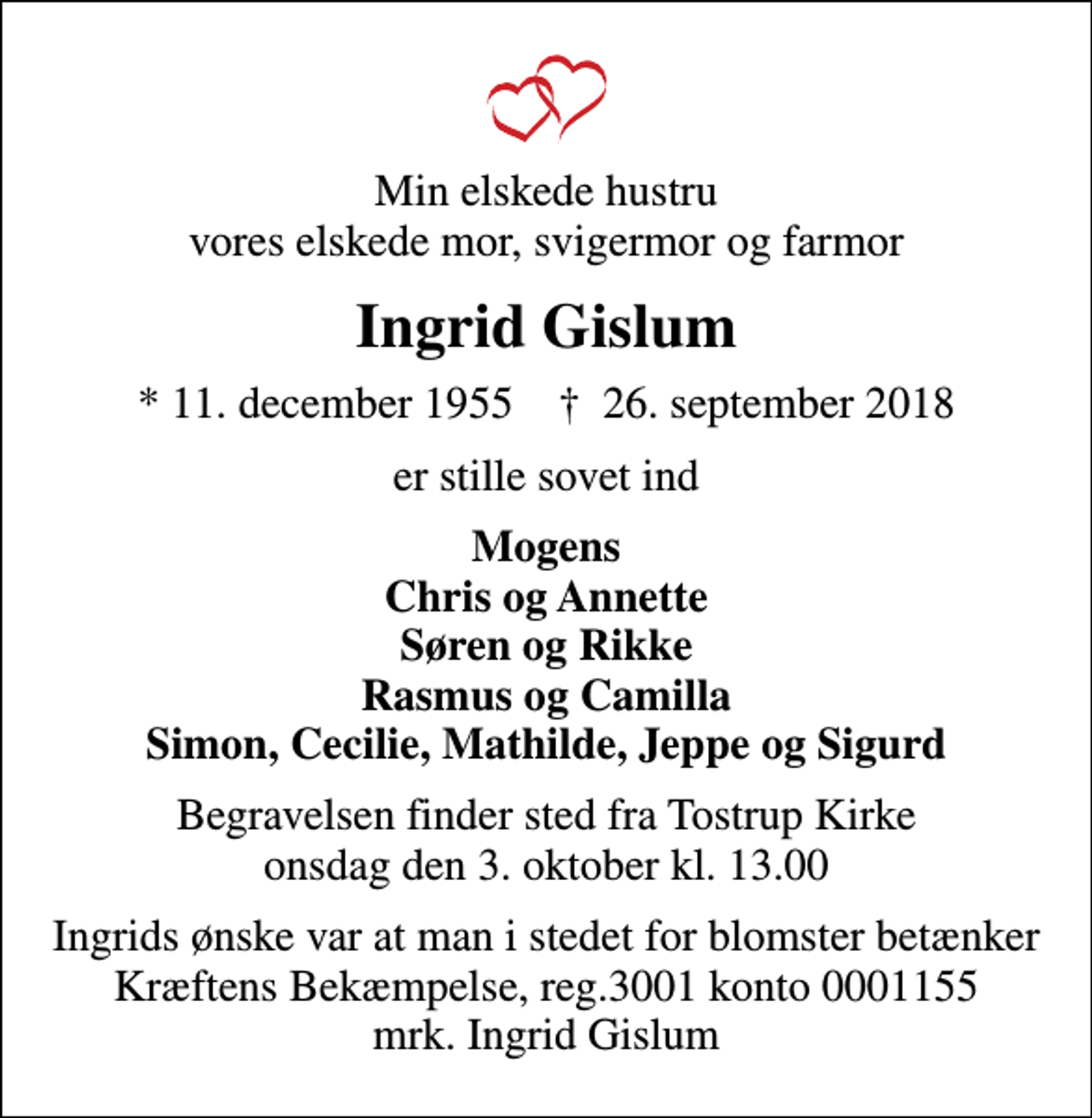 <p>Min elskede hustru vores elskede mor, svigermor og farmor<br />Ingrid Gislum<br />* 11. december 1955 ✝ 26. september 2018<br />er stille sovet ind<br />Mogens Chris og Annette Søren og Rikke Rasmus og Camilla Simon, Cecilie, Mathilde, Jeppe og Sigurd<br />Begravelsen finder sted fra Tostrup Kirke onsdag den 3. oktober kl. 13.00<br />Ingrids ønske var at man i stedet for blomster betænker Kræftens Bekæmpelse, reg. 3001 konto 0001155 mrk. Ingrid Gislum</p>