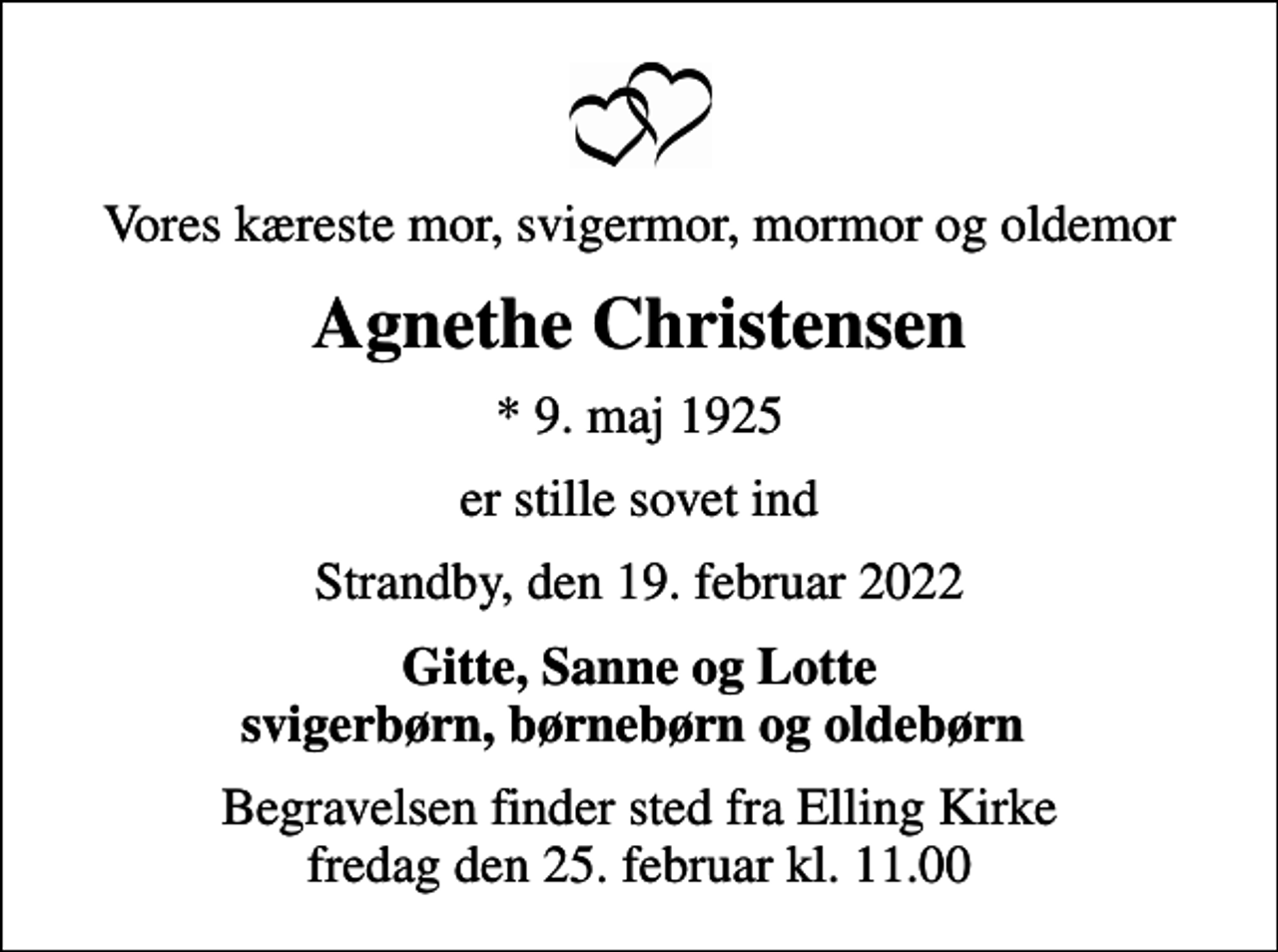 <p>Vores kæreste mor, svigermor, mormor og oldemor<br />Agnethe Christensen<br />* 9. maj 1925<br />er stille sovet ind<br />Strandby, den 19. februar 2022<br />Gitte, Sanne og Lotte svigerbørn, børnebørn og oldebørn<br />Begravelsen finder sted fra Elling Kirke fredag den 25. februar kl. 11.00</p>