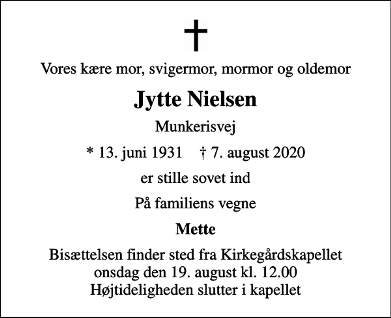 <p>Vores kære mor, svigermor, mormor og oldemor<br />Jytte Nielsen<br />Munkerisvej<br />* 13. juni 1931 ✝ 7. august 2020<br />er stille sovet ind<br />På familiens vegne<br />Mette<br />Bisættelsen finder sted fra Kirkegårdskapellet onsdag den 19. august kl. 12.00 Højtideligheden slutter i kapellet</p>