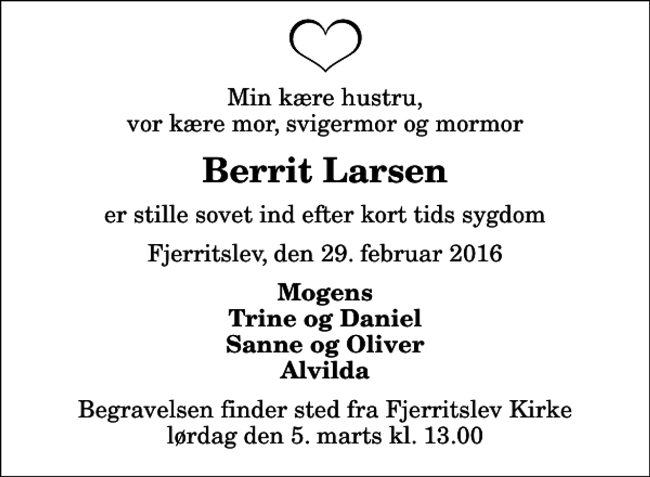 <p>Min kære hustru, vor kære mor, svigermor og mormor<br />Berrit Larsen<br />er stille sovet ind efter kort tids sygdom<br />Fjerritslev, den 29. februar 2016<br />Mogens Trine og Daniel Sanne og Oliver Alvilda<br />Begravelsen finder sted fra Fjerritslev Kirke lørdag den 5. marts kl. 13.00</p>