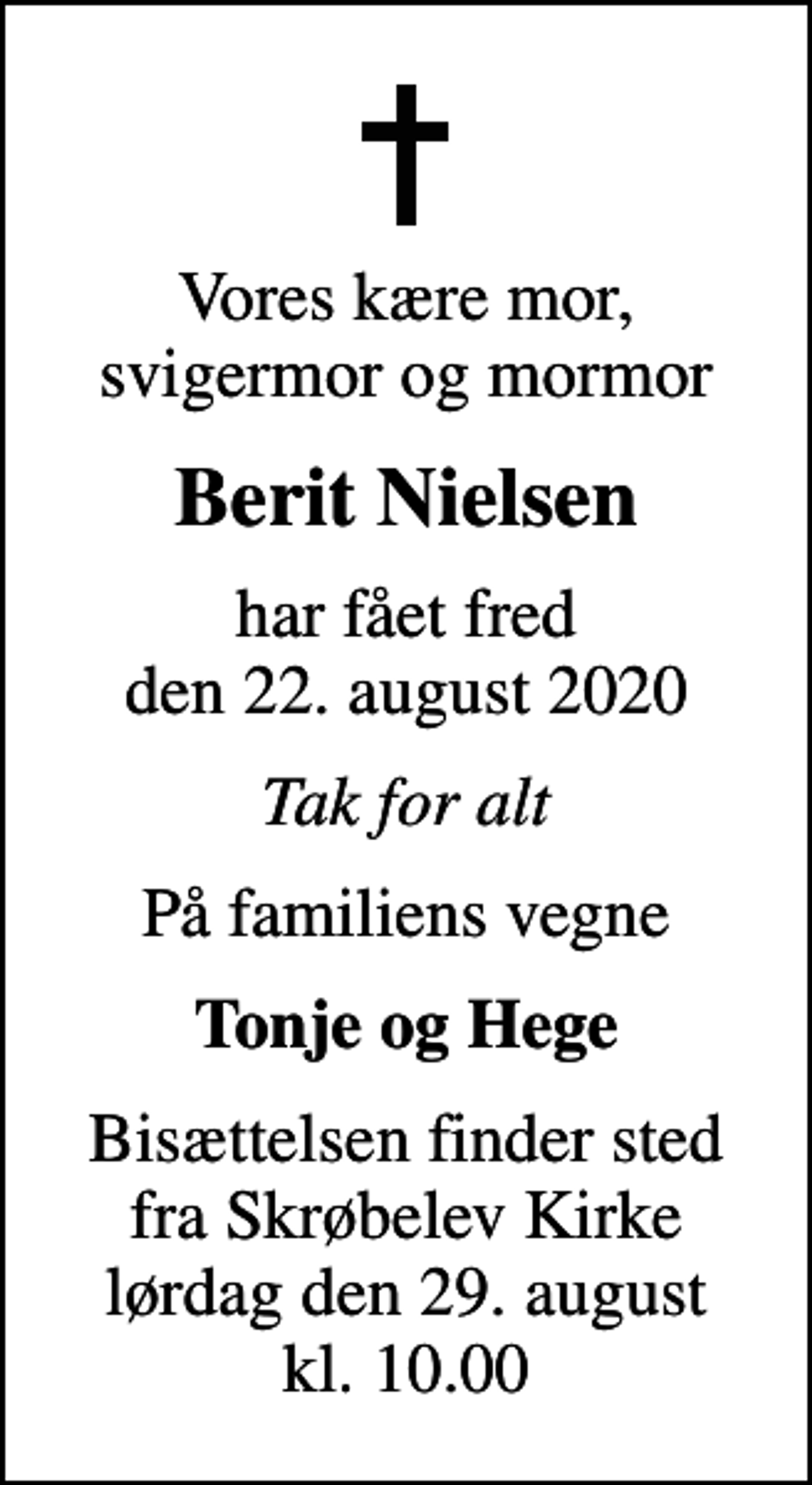 <p>Vores kære mor, svigermor og mormor<br />Berit Nielsen<br />har fået fred den 22. august 2020<br />Tak for alt<br />På familiens vegne<br />Tonje og Hege<br />Bisættelsen finder sted fra Skrøbelev Kirke lørdag den 29. august kl. 10.00</p>