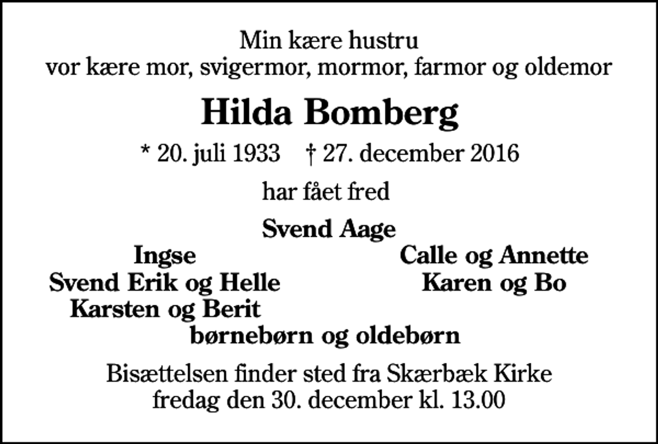 <p>Min kære hustru vor kære mor, svigermor, mormor, farmor og oldemor<br />Hilda Bomberg<br />* 20. juli 1933 ✝ 27. december 2016<br />har fået fred<br />Svend Aage<br />Ingse<br />Calle og Annette<br />Svend Erik og Helle<br />Karen og Bo<br />Karsten og Berit<br />Bisættelsen finder sted fra Skærbæk Kirke fredag den 30. december kl. 13.00</p>