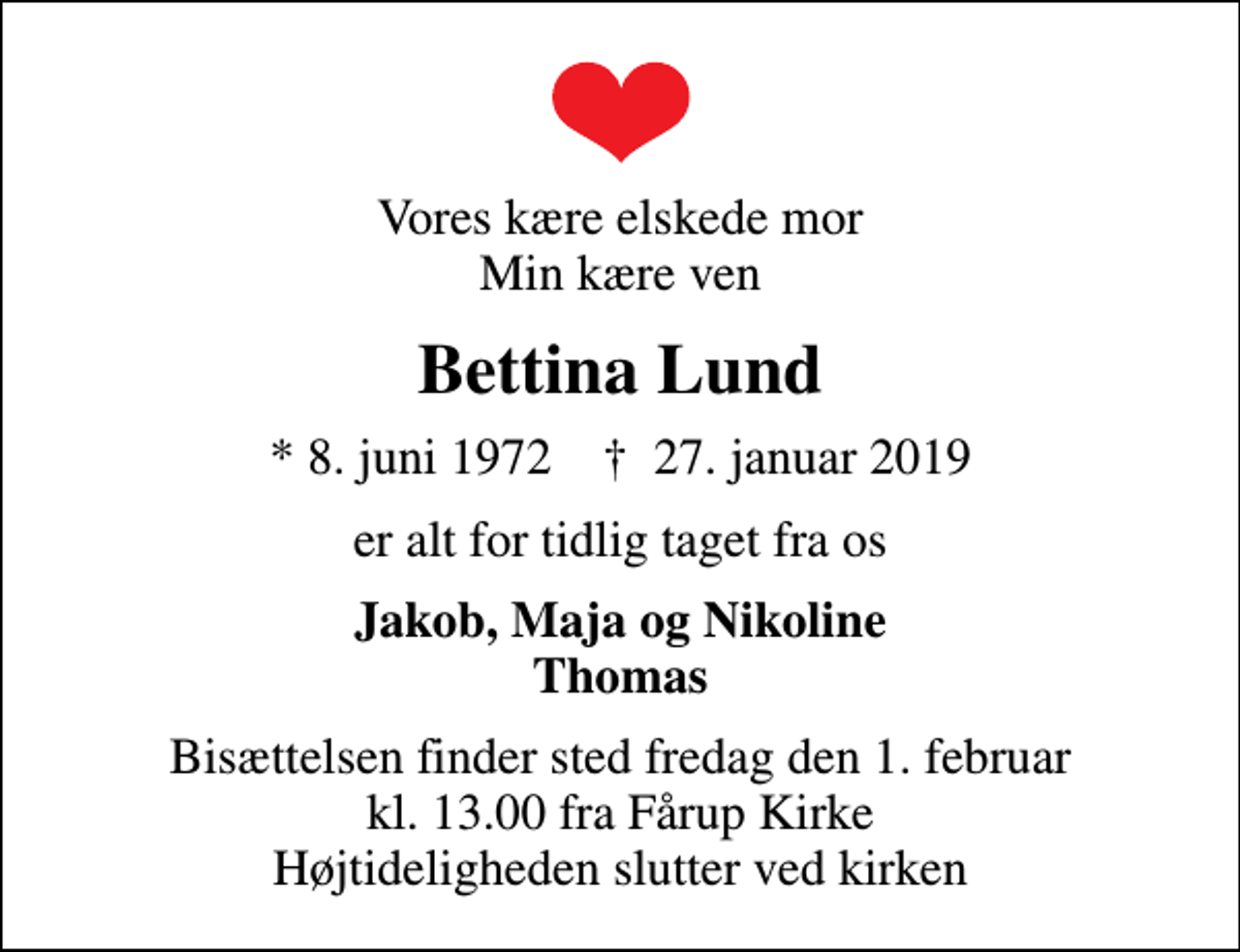 <p>Vores kære elskede mor Min kære ven<br />Bettina Lund<br />* 8. juni 1972 ✝ 27. januar 2019<br />er alt for tidlig taget fra os<br />Jakob, Maja og Nikoline Thomas<br />Bisættelsen finder sted fredag den 1. februar kl. 13.00 fra Fårup Kirke Højtideligheden slutter ved kirken</p>
