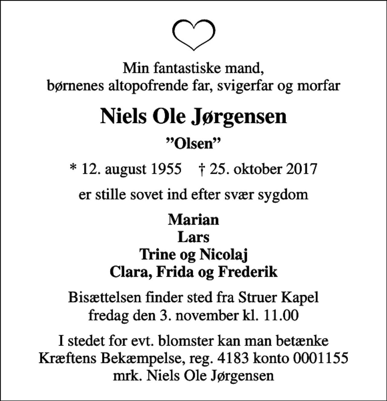 <p>Min fantastiske mand, børnenes altopofrende far, svigerfar og morfar<br />Niels Ole Jørgensen<br />Olsen<br />* 12. august 1955 ✝ 25. oktober 2017<br />er stille sovet ind efter svær sygdom<br />Marian Lars Trine og Nicolaj Clara, Frida og Frederik<br />Bisættelsen finder sted fra Struer Kapel fredag den 3. november kl. 11.00<br />I stedet for evt. blomster kan man betænke<br />Kræftens Bekæmpelse reg.4183konto0001155mrk. Niels Ole<br />Jørgensen</p>