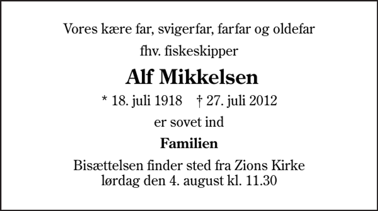 <p>Vores kære far, svigerfar, farfar og oldefar<br />fhv. fiskeskipper<br />Alf Mikkelsen<br />* 18. juli 1918 ✝ 27. juli 2012<br />er sovet ind<br />Familien<br />Bisættelsen finder sted fra Zions Kirke lørdag den 4. august kl. 11.30</p>
