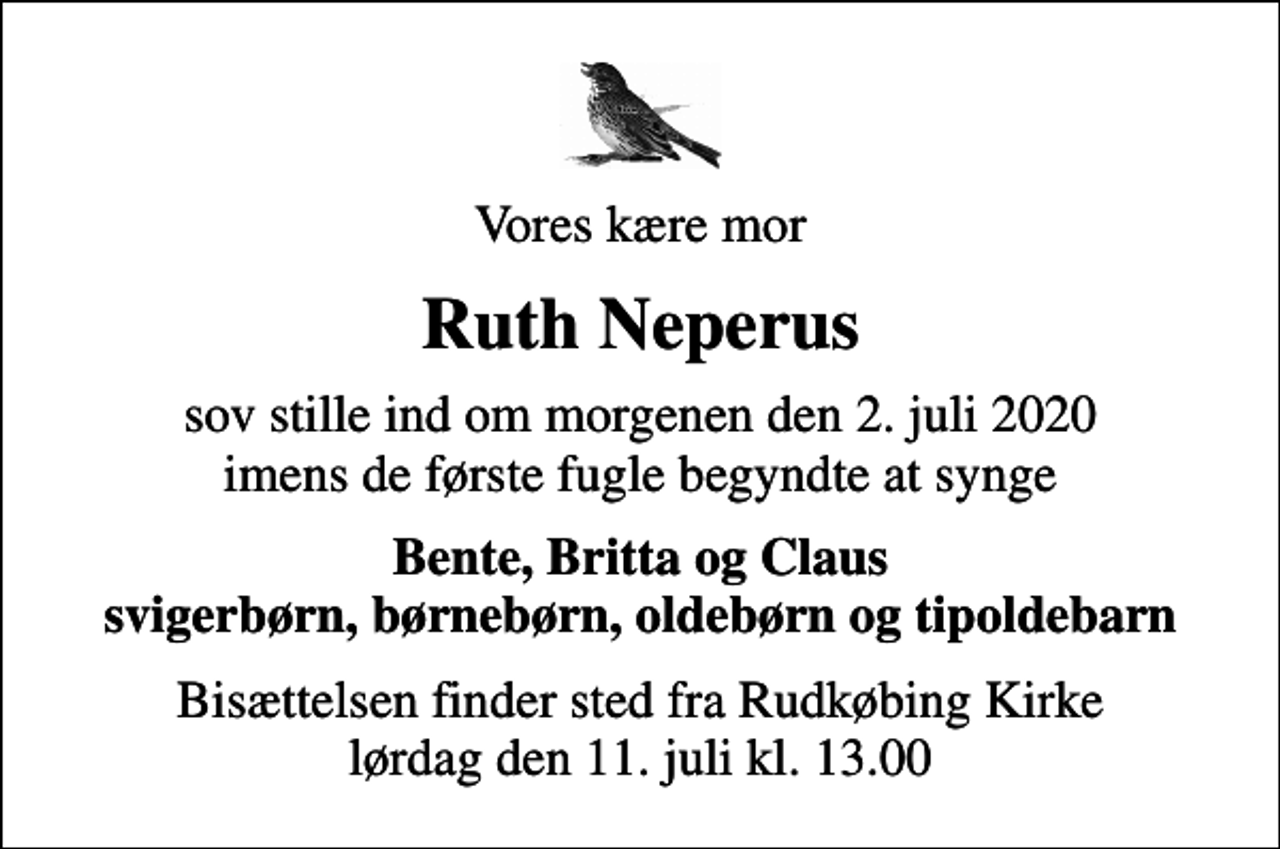 <p>Vores kære mor<br />Ruth Neperus<br />sov stille ind om morgenen den 2. juli 2020 imens de første fugle begyndte at synge<br />Bente, Britta og Claus svigerbørn, børnebørn, oldebørn og tipoldebarn<br />Bisættelsen finder sted fra Rudkøbing Kirke lørdag den 11. juli kl. 13.00</p>