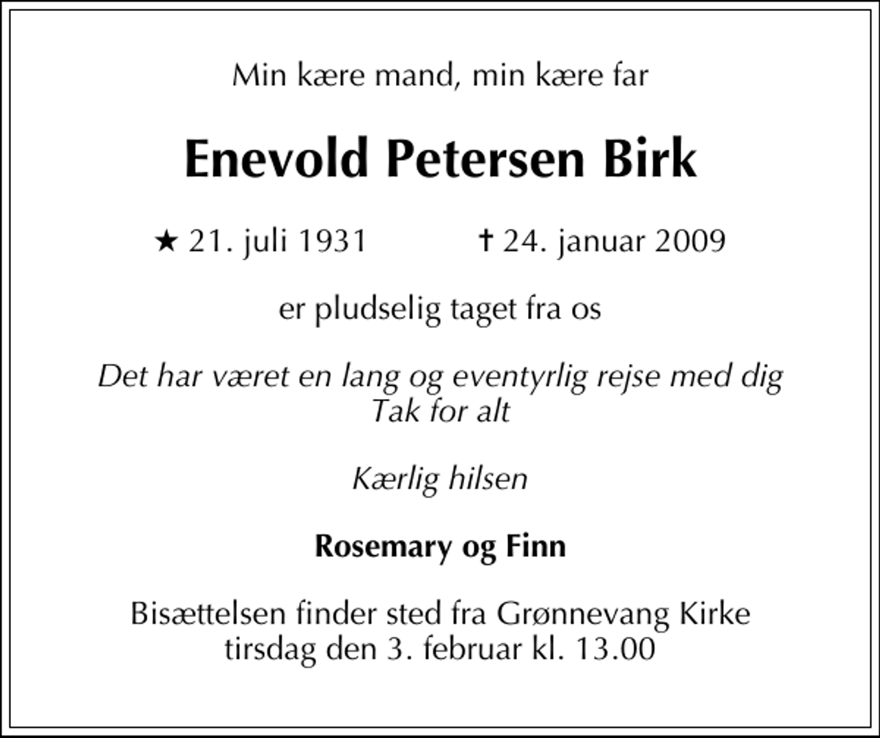<p>Min kære mand, min kære far<br />Enevold Petersen Birk<br />* 21. juli 1931 ✝ 24. januar 2009<br />er pludselig taget fra os<br />Det har været en lang og eventyrlig rejse med dig Tak for alt<br />Kærlig hilsen<br />Rosemary og Finn<br />Bisættelsen finder sted fra Grønnevang Kirke tirsdag den 3. februar kl. 13.00</p>