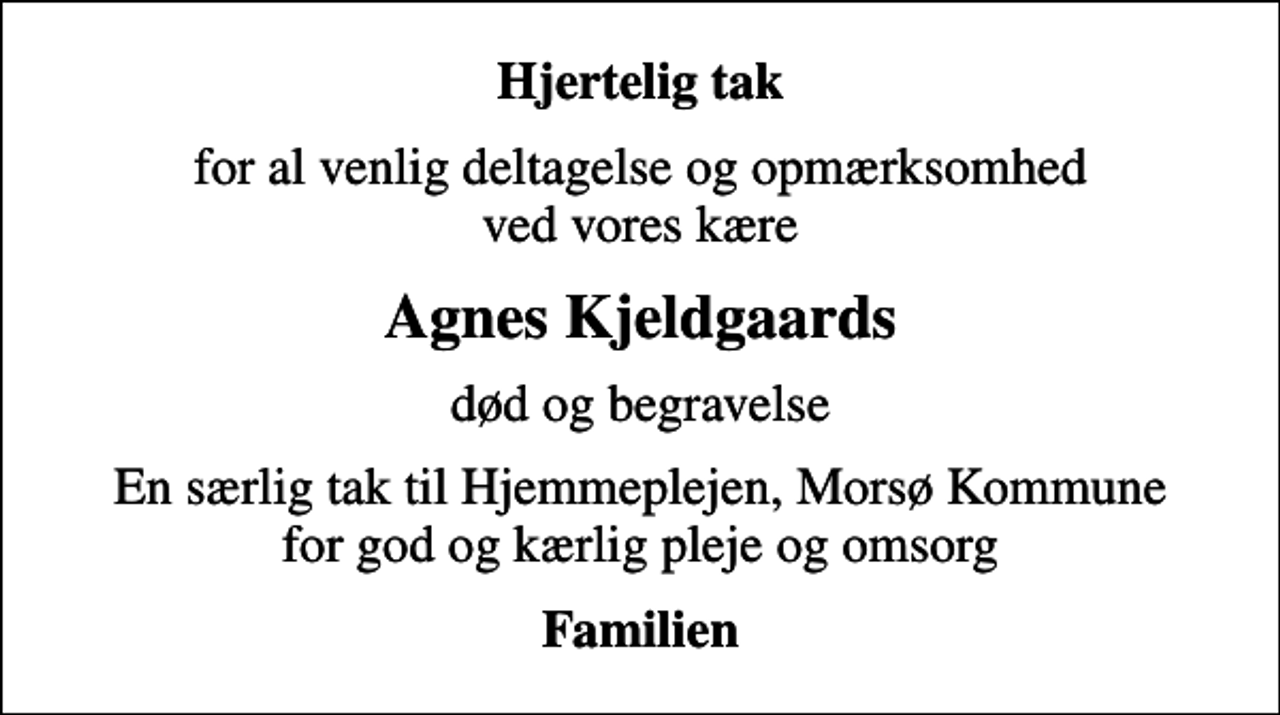 <p>Hjertelig tak<br />for al venlig deltagelse og opmærksomhed ved vores kære<br />Agnes Kjeldgaards<br />død og begravelse<br />En særlig tak til Hjemmeplejen, Morsø Kommune for god og kærlig pleje og omsorg<br />Familien</p>