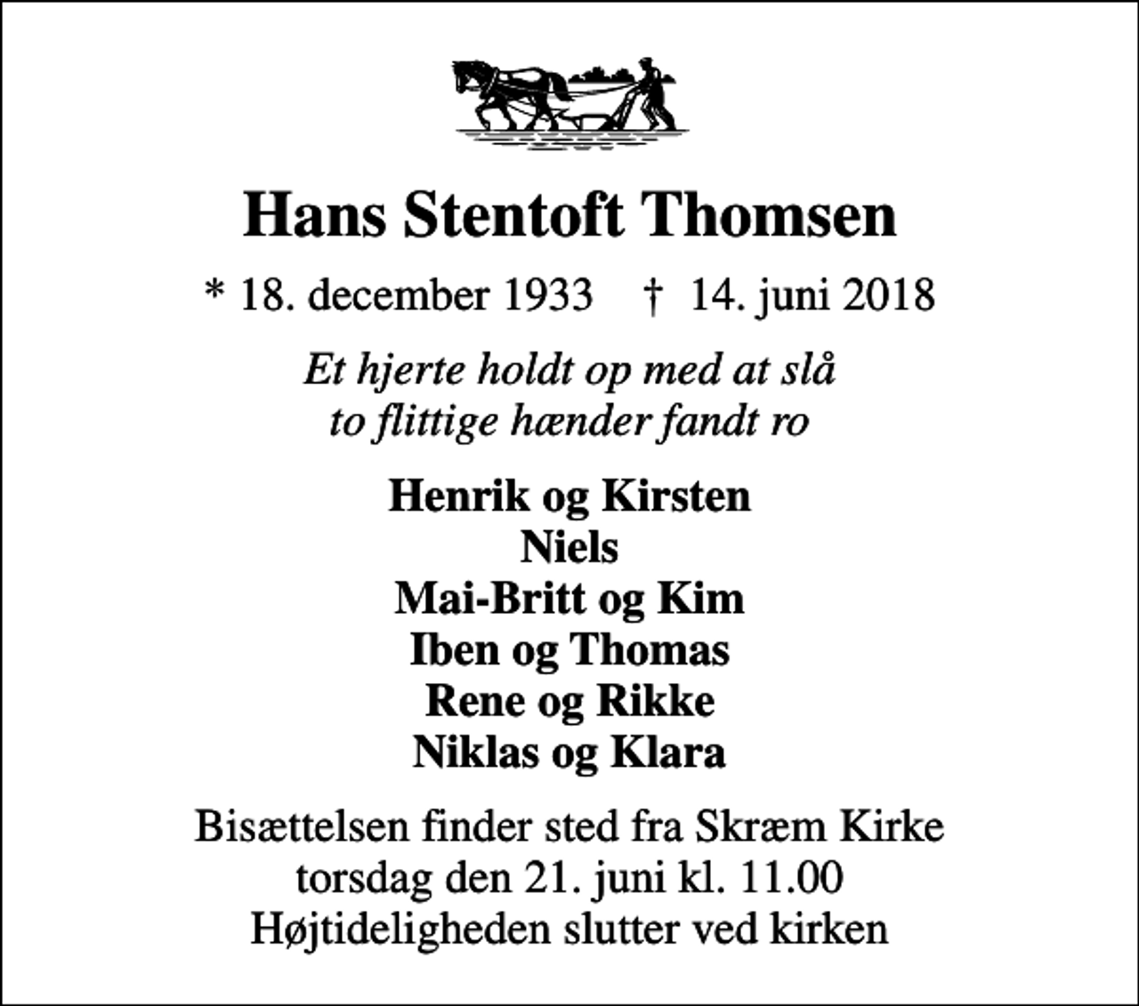 <p>Hans Stentoft Thomsen<br />* 18. december 1933 ✝ 14. juni 2018<br />Et hjerte holdt op med at slå to flittige hænder fandt ro<br />Henrik og Kirsten Niels Mai-Britt og Kim Iben og Thomas Rene og Rikke Niklas og Klara<br />Bisættelsen finder sted fra Skræm Kirke torsdag den 21. juni kl. 11.00 Højtideligheden slutter ved kirken</p>