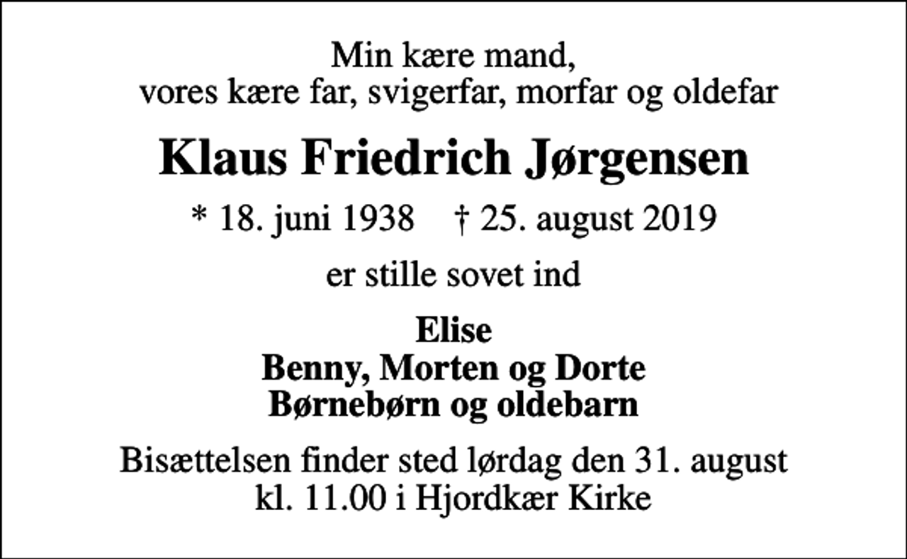 <p>Min kære mand, vores kære far, svigerfar, morfar og oldefar<br />Klaus Friedrich Jørgensen<br />* 18. juni 1938 ✝ 25. august 2019<br />er stille sovet ind<br />Elise Benny, Morten og Dorte Børnebørn og oldebarn<br />Bisættelsen finder sted lørdag den 31. august kl. 11.00 i Hjordkær Kirke</p>