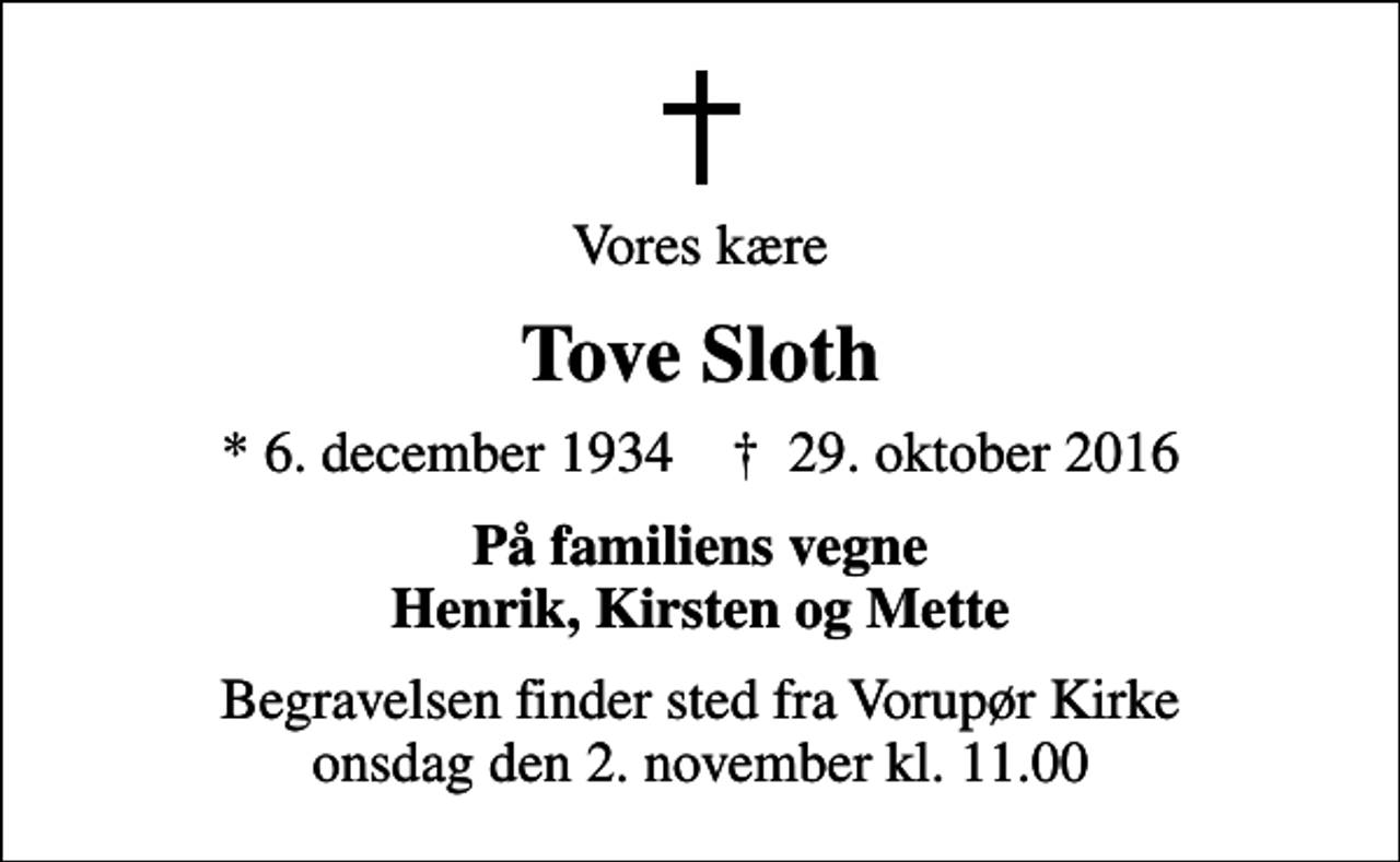 <p>Vores kære<br />Tove Sloth<br />* 6. december 1934 ✝ 29. oktober 2016<br />På familiens vegne Henrik, Kirsten og Mette<br />Begravelsen finder sted fra Vorupør Kirke onsdag den 2. november kl. 11.00</p>